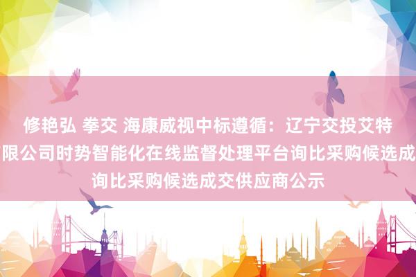修艳弘 拳交 海康威视中标遵循:辽宁交投艾特斯本领股份有限公司时势智能化在线监督处理平台询比采购候选成交供应商公示