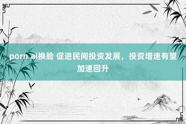 porn ai换脸 促进民间投资发展，投资增速有望加速回升