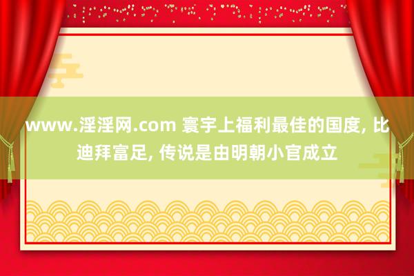 www.淫淫网.com 寰宇上福利最佳的国度， 比迪拜富足， 传说是由明朝小官成立