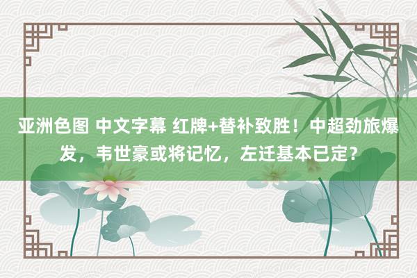 亚洲色图 中文字幕 红牌+替补致胜！中超劲旅爆发，韦世豪或将记忆，左迁基本已定？