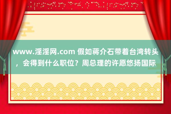 www.淫淫网.com 假如蒋介石带着台湾转头，会得到什么职位？周总理的许愿悠扬国际