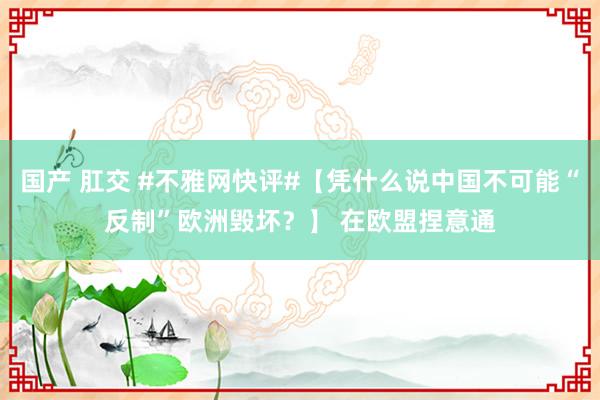 国产 肛交 #不雅网快评#【凭什么说中国不可能“反制”欧洲毁坏？】 在欧盟捏意通