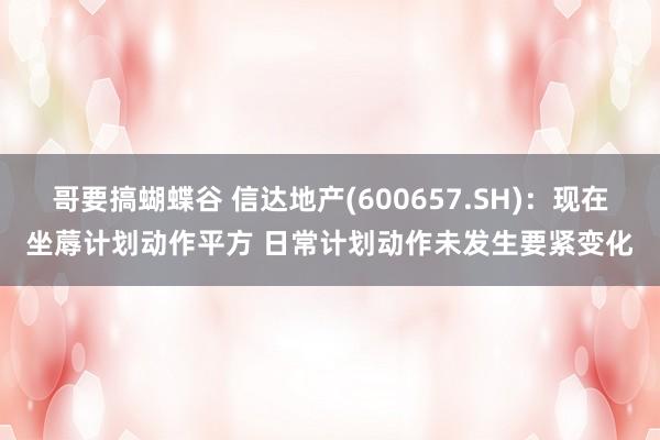 哥要搞蝴蝶谷 信达地产(600657.SH)：现在坐蓐计划动作平方 日常计划动作未发生要紧变化