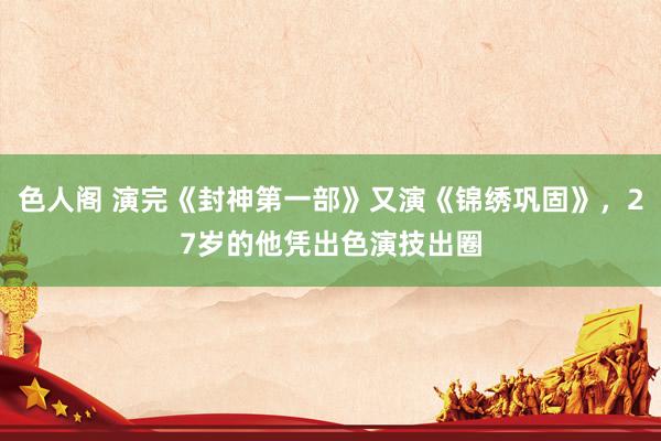 色人阁 演完《封神第一部》又演《锦绣巩固》，27岁的他凭出色演技出圈