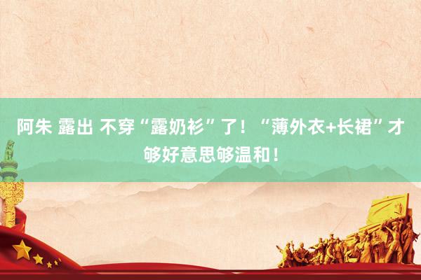 阿朱 露出 不穿“露奶衫”了！“薄外衣+长裙”才够好意思够温和！