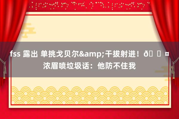 fss 露出 单挑戈贝尔&干拔射进！😤浓眉喷垃圾话：他防不住我