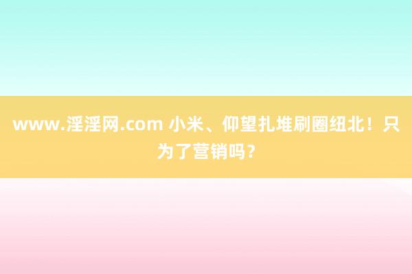 www.淫淫网.com 小米、仰望扎堆刷圈纽北！只为了营销吗？