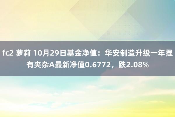 fc2 萝莉 10月29日基金净值：华安制造升级一年捏有夹杂A最新净值0.6772，跌2.08%