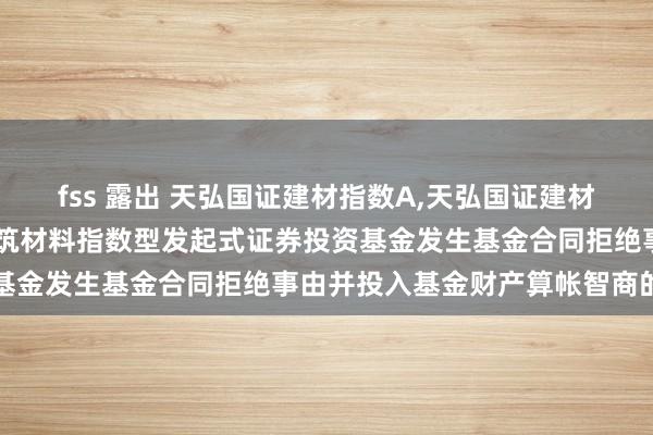 fss 露出 天弘国证建材指数A,天弘国证建材指数C: 对于天弘国证建筑材料指数型发起式证券投资基金发生基金合同拒绝事由并投入基金财产算帐智商的公告