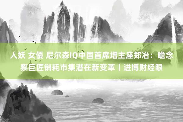 人妖 女優 尼尔森IQ中国首席增主座郑冶:瞻念察巨匠销耗市集潜在新变革丨进博财经眼