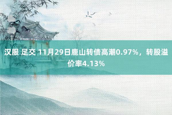 汉服 足交 11月29日鹿山转债高潮0.97%，转股溢价率4.13%