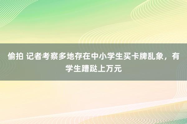 偷拍 记者考察多地存在中小学生买卡牌乱象，有学生蹧跶上万元