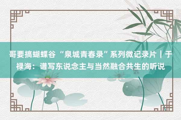 哥要搞蝴蝶谷 “泉城青春录”系列微记录片|于禄海:谱写东说念主与当然融合共生的听说