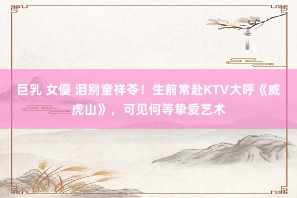 巨乳 女優 泪别童祥苓！生前常赴KTV大呼《威虎山》，可见何等挚爱艺术