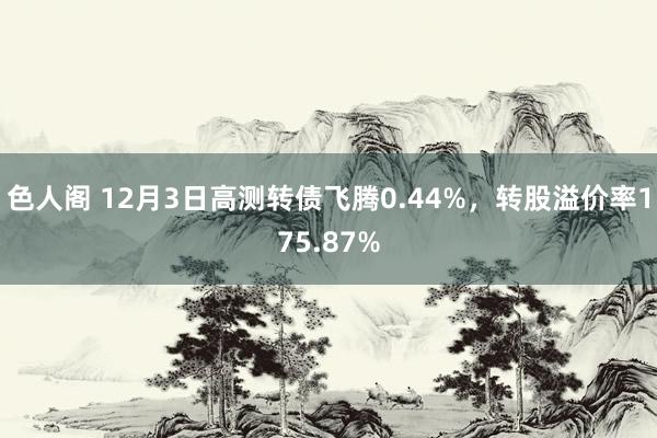 色人阁 12月3日高测转债飞腾0.44%，转股溢价率175.87%