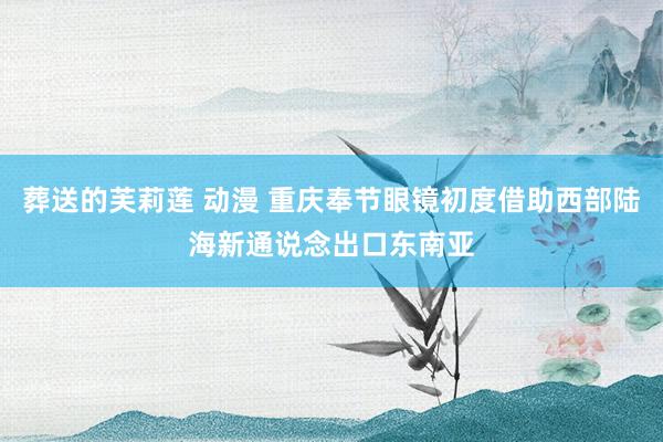 葬送的芙莉莲 动漫 重庆奉节眼镜初度借助西部陆海新通说念出口东南亚