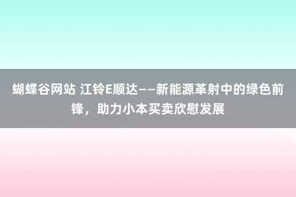 蝴蝶谷网站 江铃E顺达——新能源革射中的绿色前锋，助力小本买卖欣慰发展