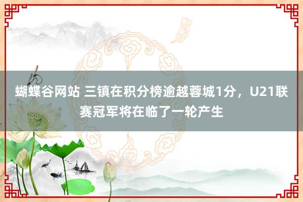 蝴蝶谷网站 三镇在积分榜逾越蓉城1分，U21联赛冠军将在临了一轮产生