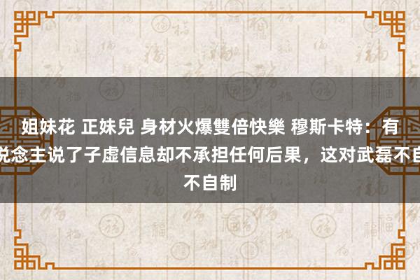 姐妹花 正妹兒 身材火爆雙倍快樂 穆斯卡特：有东说念主说了子虚信息却不承担任何后果，这对武磊不自制
