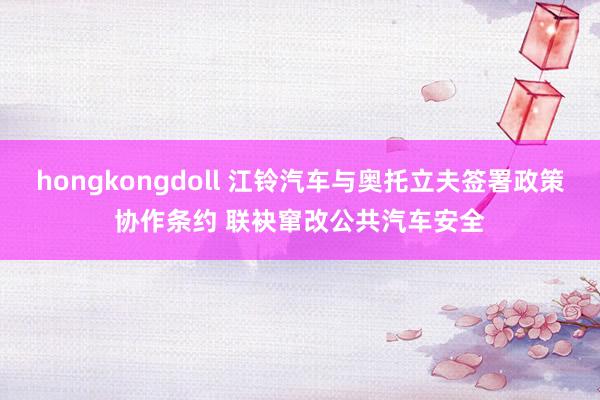 hongkongdoll 江铃汽车与奥托立夫签署政策协作条约 联袂窜改公共汽车安全