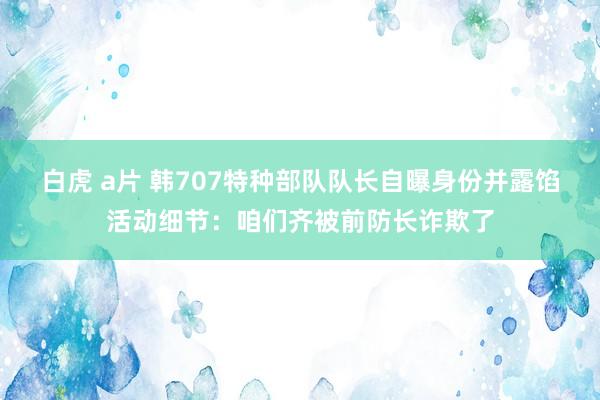 白虎 a片 韩707特种部队队长自曝身份并露馅活动细节：咱们齐被前防长诈欺了