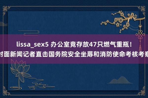 lissa_sex5 办公室竟存放47只燃气重瓶！封面新闻记者直击国务院安全坐蓐和消防使命考核考察