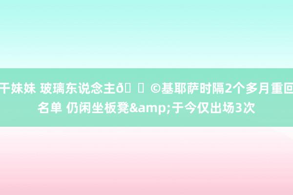 干妹妹 玻璃东说念主😩基耶萨时隔2个多月重回名单 仍闲坐板凳&于今仅出场3次