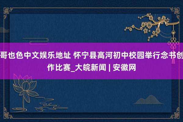 哥也色中文娱乐地址 怀宁县高河初中校园举行念书创作比赛_大皖新闻 | 安徽网