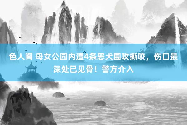 色人阁 母女公园内遭4条恶犬围攻撕咬，伤口最深处已见骨！警方介入