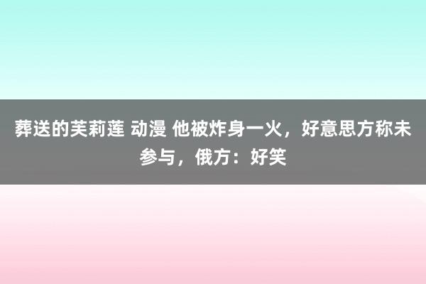 葬送的芙莉莲 动漫 他被炸身一火，好意思方称未参与，俄方：好笑