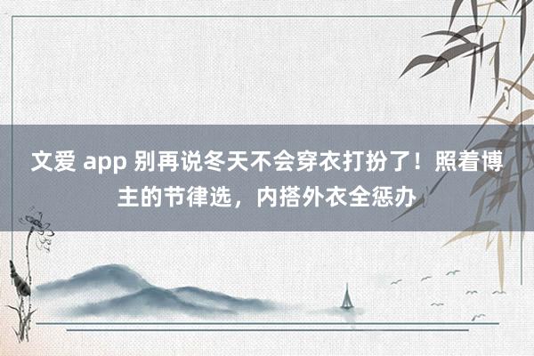文爱 app 别再说冬天不会穿衣打扮了！照着博主的节律选，内搭外衣全惩办