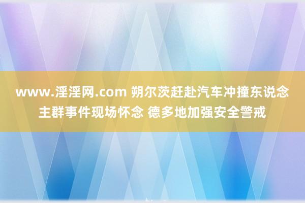www.淫淫网.com 朔尔茨赶赴汽车冲撞东说念主群事件现场怀念 德多地加强安全警戒