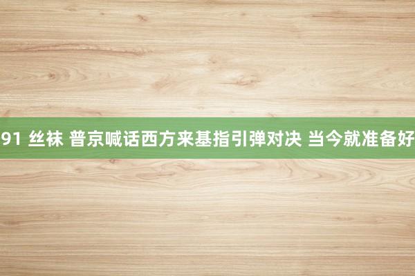 91 丝袜 普京喊话西方来基指引弹对决 当今就准备好