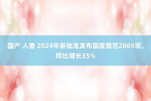 国产 人兽 2024年新批准发布国度规范2869项，同比增长35%