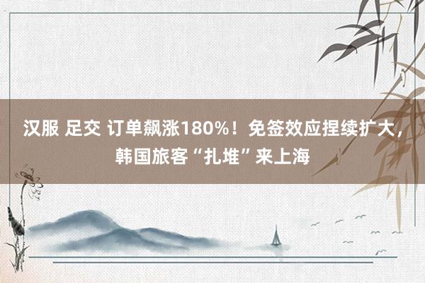 汉服 足交 订单飙涨180%！免签效应捏续扩大，韩国旅客“扎堆”来上海