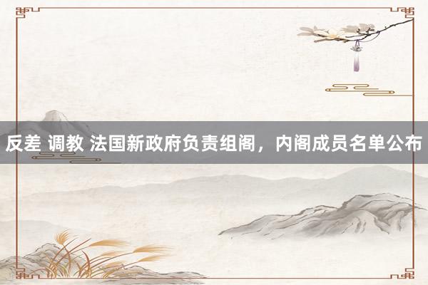 反差 调教 法国新政府负责组阁，内阁成员名单公布