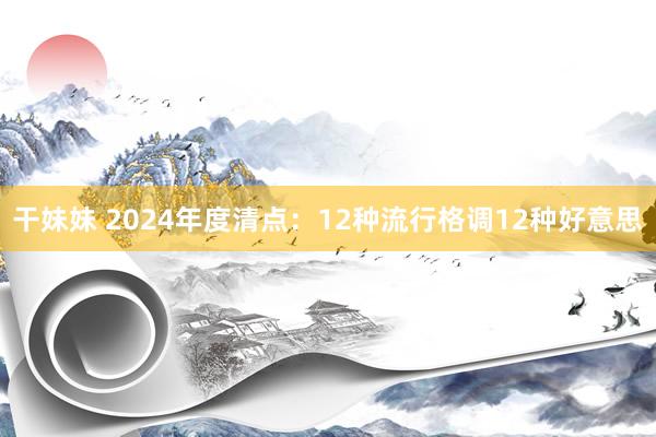干妹妹 2024年度清点：12种流行格调12种好意思