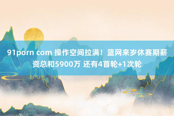 91porn com 操作空间拉满！篮网来岁休赛期薪资总和5900万 还有4首轮+1次轮