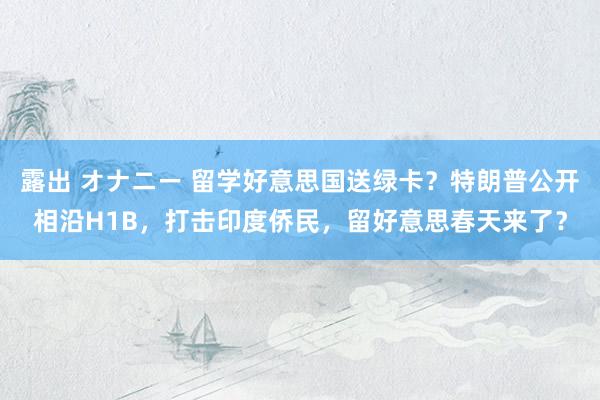露出 オナニー 留学好意思国送绿卡？特朗普公开相沿H1B，打击印度侨民，留好意思春天来了？