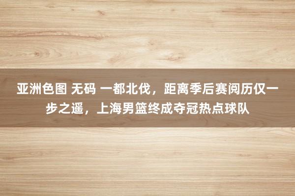 亚洲色图 无码 一都北伐，距离季后赛阅历仅一步之遥，上海男篮终成夺冠热点球队