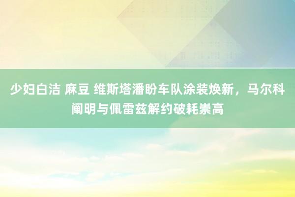 少妇白洁 麻豆 维斯塔潘盼车队涂装焕新，马尔科阐明与佩雷兹解约破耗崇高