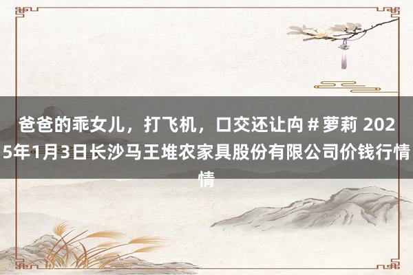 爸爸的乖女儿,打飞机,口交还让禸#萝莉 2025年1月3日长沙马王堆农家具股份有限公司价钱行情