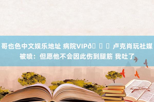 哥也色中文娱乐地址 病院VIP😅卢克肖玩社媒被喷：但愿他不会因此伤到腿筋 我吐了