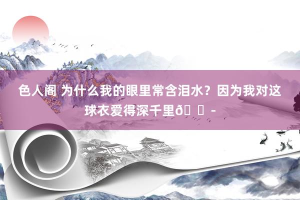 色人阁 为什么我的眼里常含泪水？因为我对这球衣爱得深千里😭