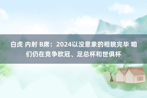 白虎 内射 B席：2024以没意象的相貌完毕 咱们仍在竞争欧冠、足总杯和世俱杯