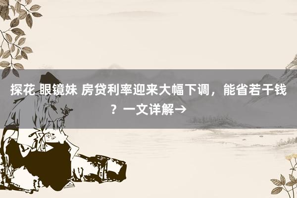 探花 眼镜妹 房贷利率迎来大幅下调，能省若干钱？一文详解→