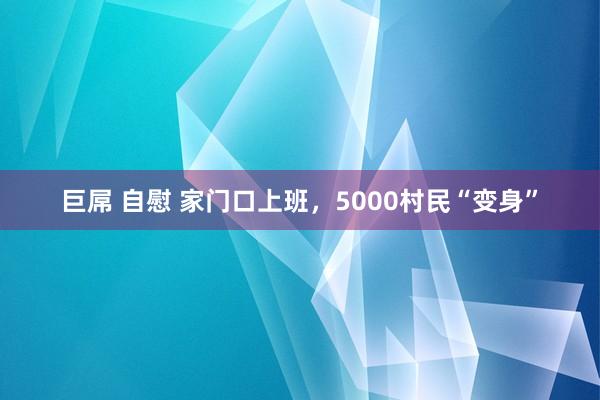巨屌 自慰 家门口上班，5000村民“变身”