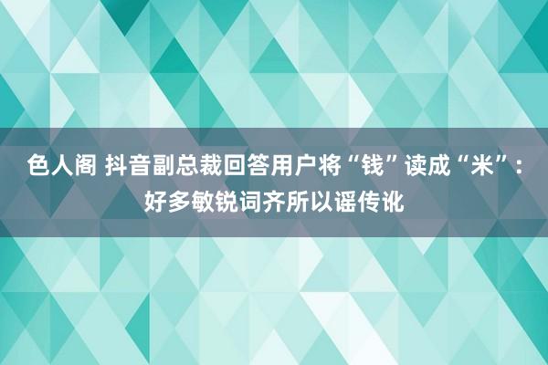 色人阁 抖音副总裁回答用户将“钱”读成“米”：好多敏锐词齐所以谣传讹