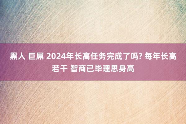 黑人 巨屌 2024年长高任务完成了吗? 每年长高若干 智商已毕理思身高