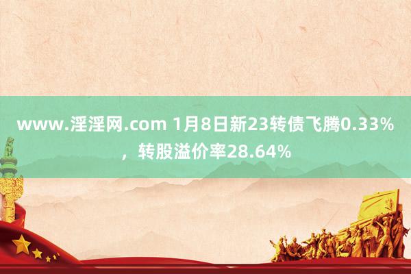 www.淫淫网.com 1月8日新23转债飞腾0.33%，转股溢价率28.64%